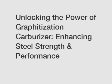 Unlocking the Power of Graphitization Carburizer: Enhancing Steel Strength & Performance