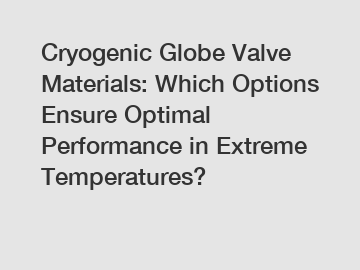 Cryogenic Globe Valve Materials: Which Options Ensure Optimal Performance in Extreme Temperatures?