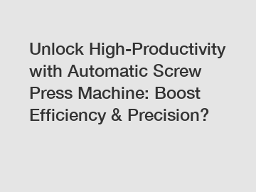 Unlock High-Productivity with Automatic Screw Press Machine: Boost Efficiency & Precision?