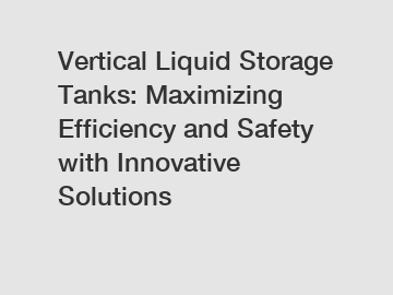 Vertical Liquid Storage Tanks: Maximizing Efficiency and Safety with Innovative Solutions