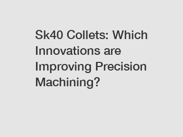 Sk40 Collets: Which Innovations are Improving Precision Machining?