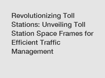 Revolutionizing Toll Stations: Unveiling Toll Station Space Frames for Efficient Traffic Management