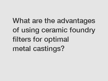 What are the advantages of using ceramic foundry filters for optimal metal castings?