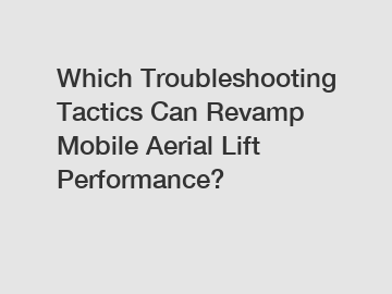 Which Troubleshooting Tactics Can Revamp Mobile Aerial Lift Performance?