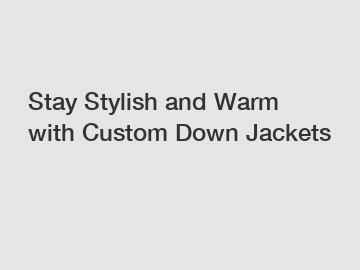 Stay Stylish and Warm with Custom Down Jackets