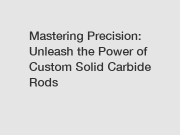 Mastering Precision: Unleash the Power of Custom Solid Carbide Rods