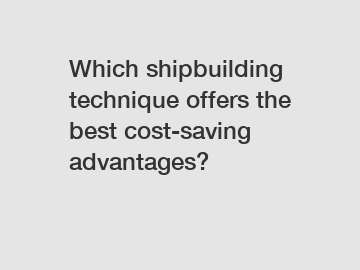 Which shipbuilding technique offers the best cost-saving advantages?