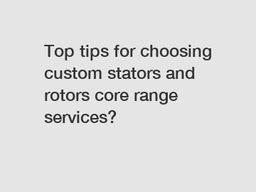 Top tips for choosing custom stators and rotors core range services?