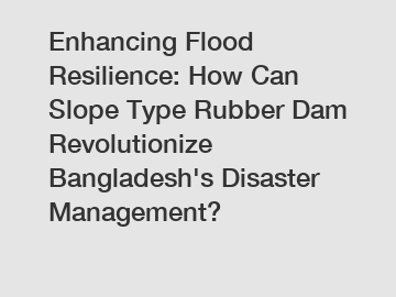 Enhancing Flood Resilience: How Can Slope Type Rubber Dam Revolutionize Bangladesh's Disaster Management?