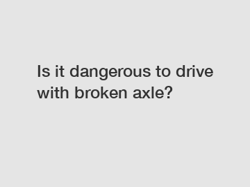 Is it dangerous to drive with broken axle?