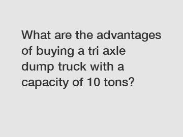 What are the advantages of buying a tri axle dump truck with a capacity of 10 tons?
