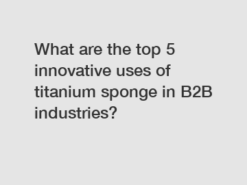 What are the top 5 innovative uses of titanium sponge in B2B industries?