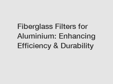 Fiberglass Filters for Aluminium: Enhancing Efficiency & Durability