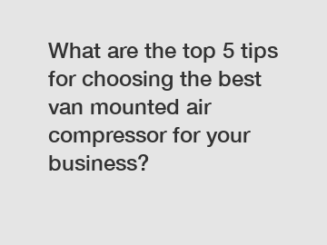 What are the top 5 tips for choosing the best van mounted air compressor for your business?