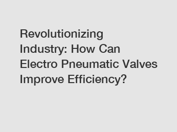 Revolutionizing Industry: How Can Electro Pneumatic Valves Improve Efficiency?