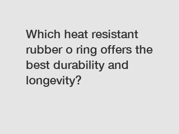 Which heat resistant rubber o ring offers the best durability and longevity?