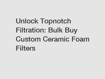 Unlock Topnotch Filtration: Bulk Buy Custom Ceramic Foam Filters