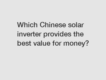 Which Chinese solar inverter provides the best value for money?