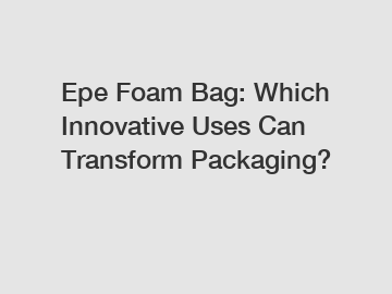 Epe Foam Bag: Which Innovative Uses Can Transform Packaging?