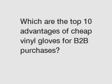 Which are the top 10 advantages of cheap vinyl gloves for B2B purchases?