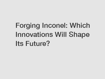 Forging Inconel: Which Innovations Will Shape Its Future?