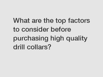 What are the top factors to consider before purchasing high quality drill collars?