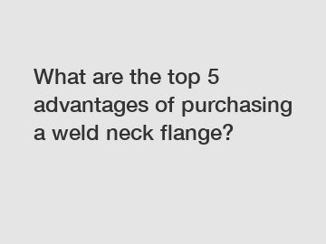 What are the top 5 advantages of purchasing a weld neck flange?