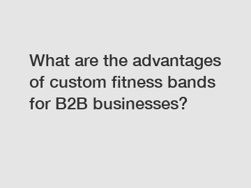 What are the advantages of custom fitness bands for B2B businesses?