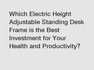 Which Electric Height Adjustable Standing Desk Frame is the Best Investment for Your Health and Productivity?