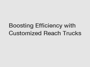 Boosting Efficiency with Customized Reach Trucks