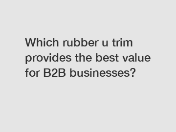 Which rubber u trim provides the best value for B2B businesses?