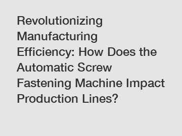 Revolutionizing Manufacturing Efficiency: How Does the Automatic Screw Fastening Machine Impact Production Lines?