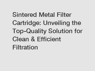 Sintered Metal Filter Cartridge: Unveiling the Top-Quality Solution for Clean & Efficient Filtration