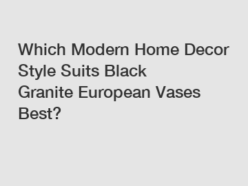 Which Modern Home Decor Style Suits Black Granite European Vases Best?