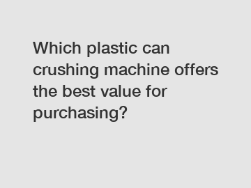 Which plastic can crushing machine offers the best value for purchasing?