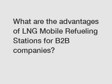 What are the advantages of LNG Mobile Refueling Stations for B2B companies?