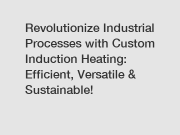 Revolutionize Industrial Processes with Custom Induction Heating: Efficient, Versatile & Sustainable!