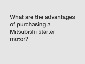 What are the advantages of purchasing a Mitsubishi starter motor?