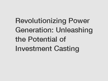 Revolutionizing Power Generation: Unleashing the Potential of Investment Casting