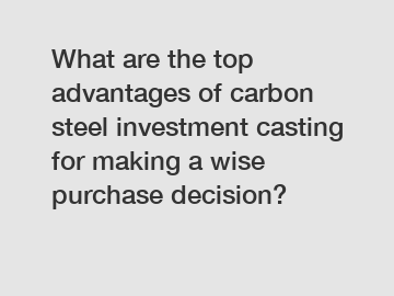 What are the top advantages of carbon steel investment casting for making a wise purchase decision?