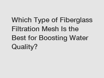 Which Type of Fiberglass Filtration Mesh Is the Best for Boosting Water Quality?