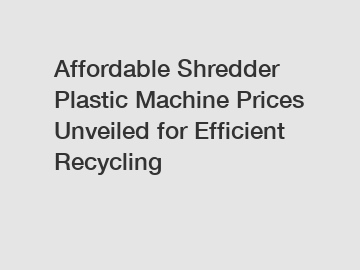 Affordable Shredder Plastic Machine Prices Unveiled for Efficient Recycling