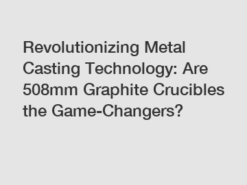 Revolutionizing Metal Casting Technology: Are 508mm Graphite Crucibles the Game-Changers?