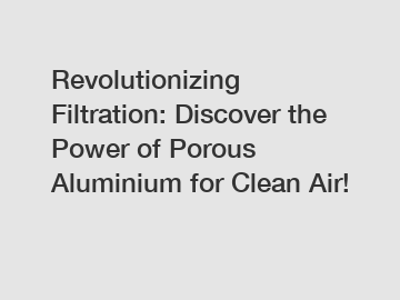 Revolutionizing Filtration: Discover the Power of Porous Aluminium for Clean Air!