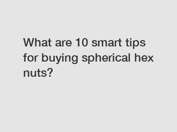 What are 10 smart tips for buying spherical hex nuts?