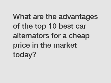 What are the advantages of the top 10 best car alternators for a cheap price in the market today?