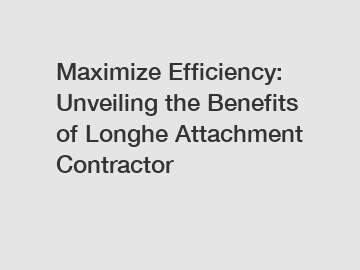 Maximize Efficiency: Unveiling the Benefits of Longhe Attachment Contractor