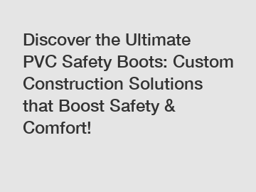 Discover the Ultimate PVC Safety Boots: Custom Construction Solutions that Boost Safety & Comfort!