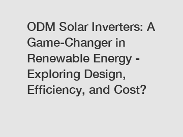 ODM Solar Inverters: A Game-Changer in Renewable Energy - Exploring Design, Efficiency, and Cost?