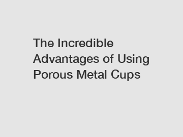 The Incredible Advantages of Using Porous Metal Cups